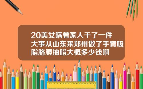 20美女瞒着家人干了一件大事从山东来郑州做了手臂吸脂胳膊抽脂大概多少钱啊