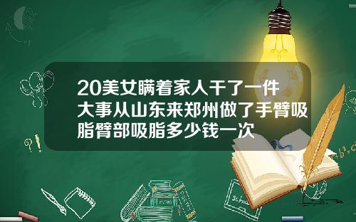 20美女瞒着家人干了一件大事从山东来郑州做了手臂吸脂臂部吸脂多少钱一次