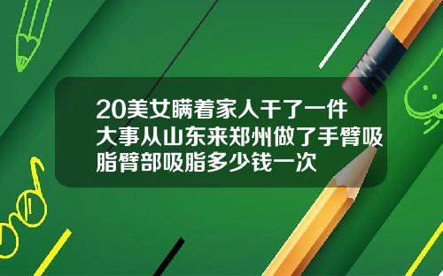 20美女瞒着家人干了一件大事从山东来郑州做了手臂吸脂臂部吸脂多少钱一次