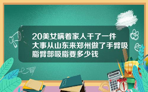 20美女瞒着家人干了一件大事从山东来郑州做了手臂吸脂臂部吸脂要多少钱