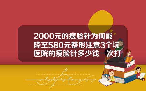 2000元的瘦脸针为何能降至580元整形注意3个坑医院的瘦脸针多少钱一次打