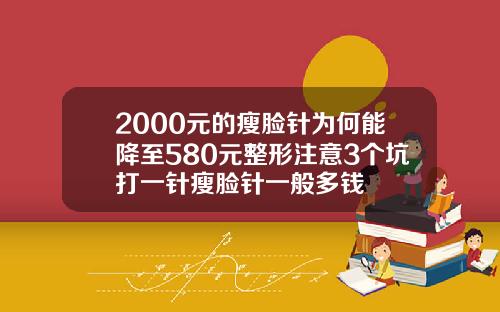 2000元的瘦脸针为何能降至580元整形注意3个坑打一针瘦脸针一般多钱