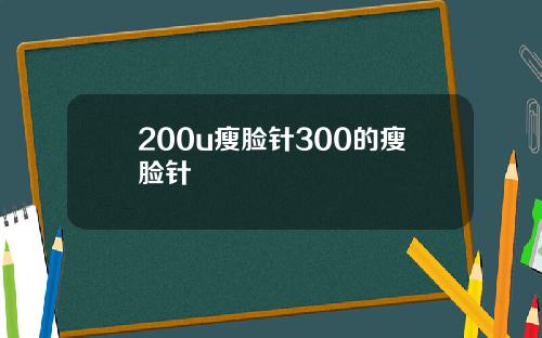 200u瘦脸针300的瘦脸针