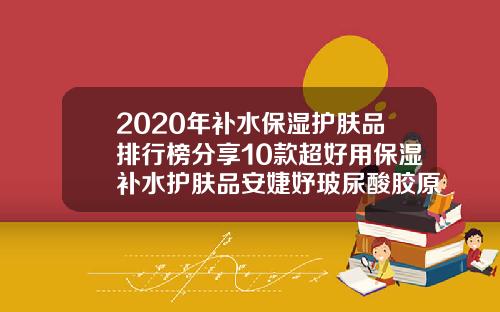 2020年补水保湿护肤品排行榜分享10款超好用保湿补水护肤品安婕妤玻尿酸胶原露含酒精嘛