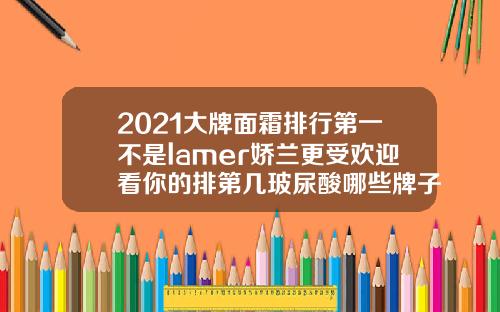 2021大牌面霜排行第一不是lamer娇兰更受欢迎看你的排第几玻尿酸哪些牌子最好