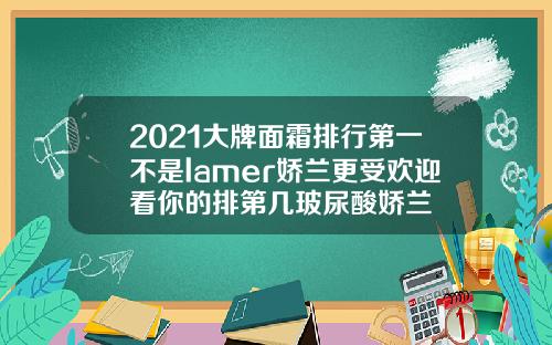 2021大牌面霜排行第一不是lamer娇兰更受欢迎看你的排第几玻尿酸娇兰