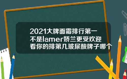 2021大牌面霜排行第一不是lamer娇兰更受欢迎看你的排第几玻尿酸牌子哪个好