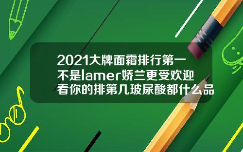 2021大牌面霜排行第一不是lamer娇兰更受欢迎看你的排第几玻尿酸都什么品牌好