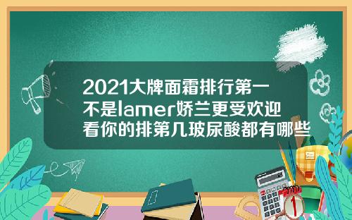 2021大牌面霜排行第一不是lamer娇兰更受欢迎看你的排第几玻尿酸都有哪些牌子