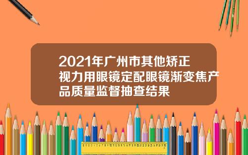 2021年广州市其他矫正视力用眼镜定配眼镜渐变焦产品质量监督抽查结果