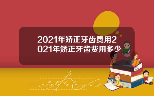 2021年矫正牙齿费用2021年矫正牙齿费用多少
