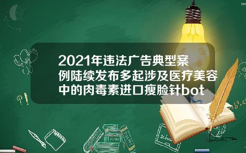 2021年违法广告典型案例陆续发布多起涉及医疗美容中的肉毒素进口瘦脸针botox多少钱