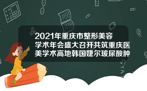 2021年重庆市整形美容学术年会盛大召开共筑重庆医美学术高地韩国婕尔玻尿酸肿了