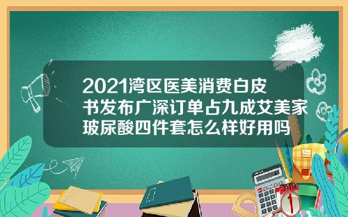 2021湾区医美消费白皮书发布广深订单占九成艾美家玻尿酸四件套怎么样好用吗