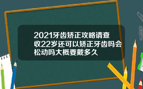 2021牙齿矫正攻略请查收22岁还可以矫正牙齿吗会松动吗大概要戴多久