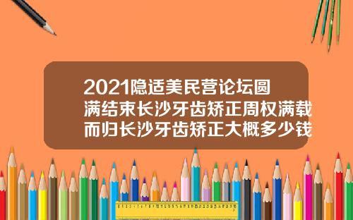 2021隐适美民营论坛圆满结束长沙牙齿矫正周权满载而归长沙牙齿矫正大概多少钱