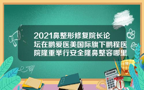 2021鼻整形修复院长论坛在鹏爱医美国际旗下鹏程医院隆重举行安全隆鼻整容哪里好