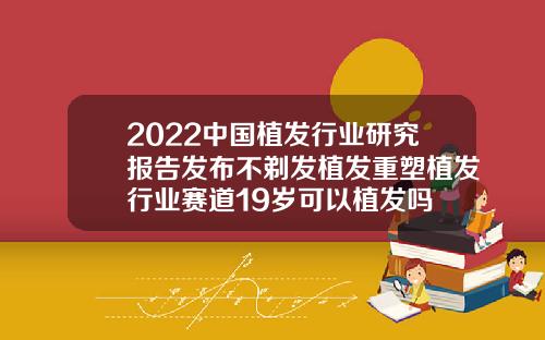2022中国植发行业研究报告发布不剃发植发重塑植发行业赛道19岁可以植发吗