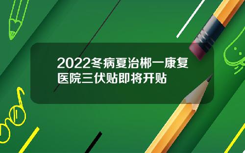 2022冬病夏治郴一康复医院三伏贴即将开贴