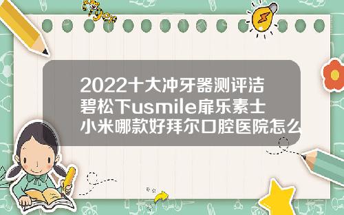 2022十大冲牙器测评洁碧松下usmile扉乐素士小米哪款好拜尔口腔医院怎么样