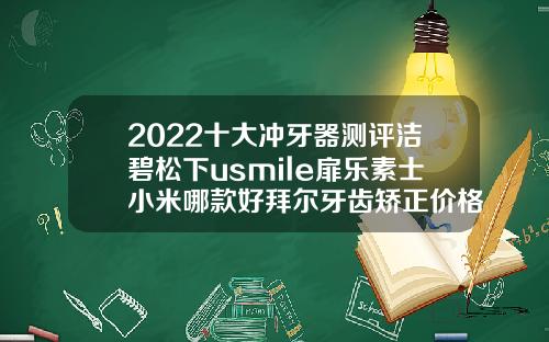2022十大冲牙器测评洁碧松下usmile扉乐素士小米哪款好拜尔牙齿矫正价格