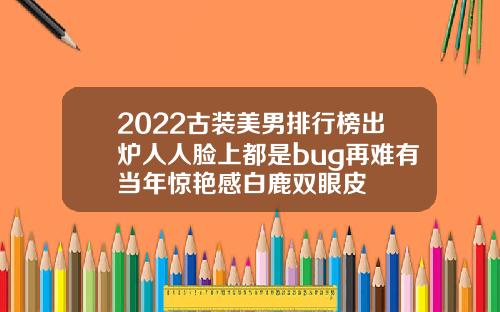 2022古装美男排行榜出炉人人脸上都是bug再难有当年惊艳感白鹿双眼皮