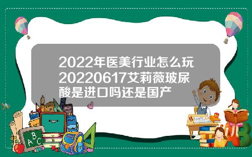 2022年医美行业怎么玩20220617艾莉薇玻尿酸是进口吗还是国产