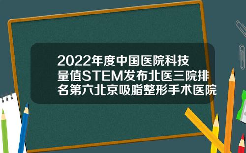 2022年度中国医院科技量值STEM发布北医三院排名第六北京吸脂整形手术医院排名
