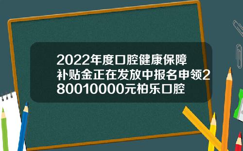 2022年度口腔健康保障补贴金正在发放中报名申领280010000元柏乐口腔医院收费贵吗