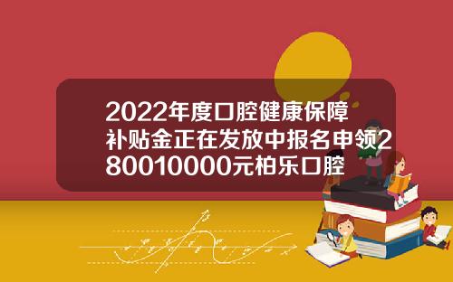 2022年度口腔健康保障补贴金正在发放中报名申领280010000元柏乐口腔矫正牙齿价格多少