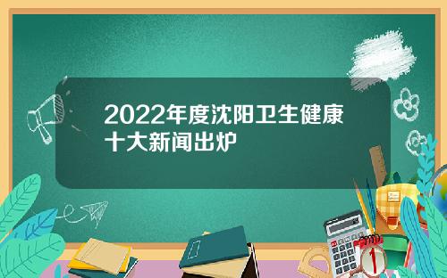 2022年度沈阳卫生健康十大新闻出炉