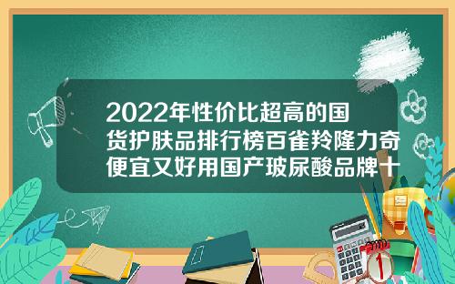 2022年性价比超高的国货护肤品排行榜百雀羚隆力奇便宜又好用国产玻尿酸品牌十大排行榜价格图片