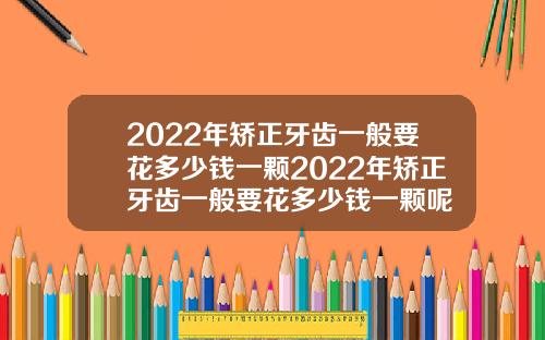 2022年矫正牙齿一般要花多少钱一颗2022年矫正牙齿一般要花多少钱一颗呢