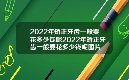 2022年矫正牙齿一般要花多少钱呢2022年矫正牙齿一般要花多少钱呢图片