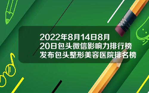 2022年8月14日8月20日包头微信影响力排行榜发布包头整形美容医院排名榜