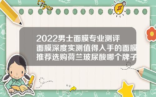 2022男士面膜专业测评面膜深度实测值得入手的面膜推荐选购荷兰玻尿酸哪个牌子好