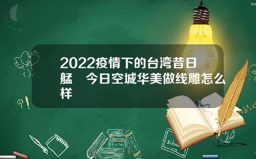 2022疫情下的台湾昔日艋舺今日空城华美做线雕怎么样