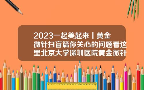 2023一起美起来丨黄金微针扫盲篇你关心的问题看这里北京大学深圳医院黄金微针