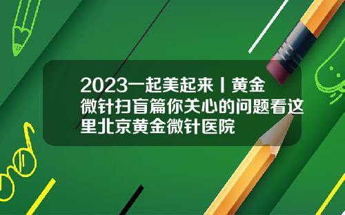 2023一起美起来丨黄金微针扫盲篇你关心的问题看这里北京黄金微针医院