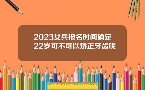 2023女兵报名时间确定22岁可不可以矫正牙齿呢