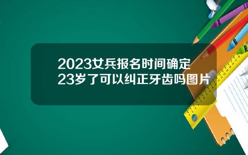 2023女兵报名时间确定23岁了可以纠正牙齿吗图片