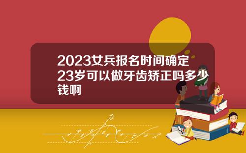 2023女兵报名时间确定23岁可以做牙齿矫正吗多少钱啊