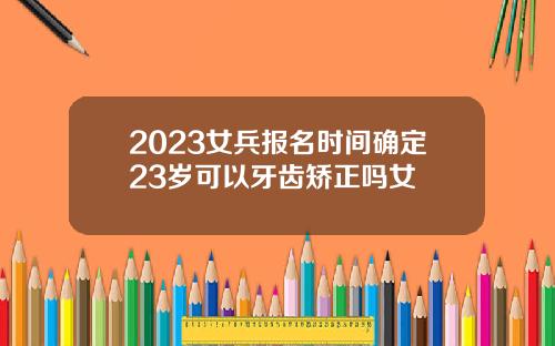 2023女兵报名时间确定23岁可以牙齿矫正吗女
