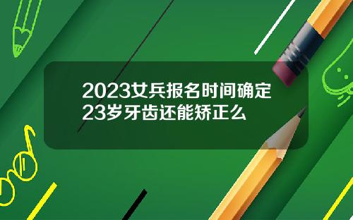 2023女兵报名时间确定23岁牙齿还能矫正么