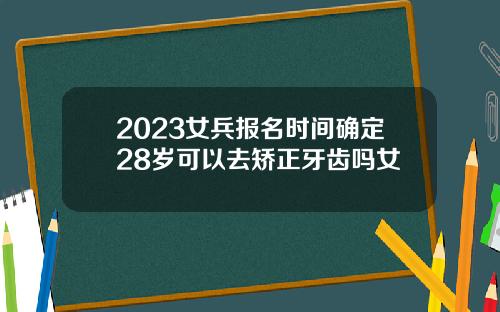 2023女兵报名时间确定28岁可以去矫正牙齿吗女