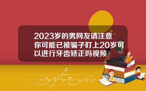 2023岁的男网友请注意你可能已被骗子盯上20岁可以进行牙齿矫正吗视频
