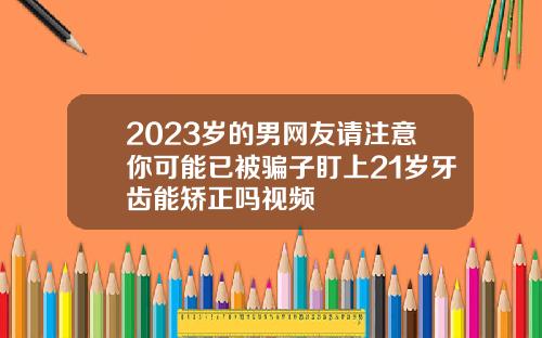 2023岁的男网友请注意你可能已被骗子盯上21岁牙齿能矫正吗视频