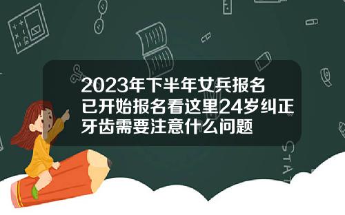 2023年下半年女兵报名已开始报名看这里24岁纠正牙齿需要注意什么问题