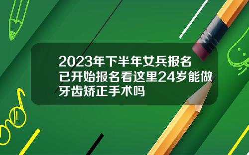 2023年下半年女兵报名已开始报名看这里24岁能做牙齿矫正手术吗