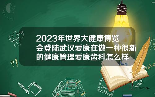 2023年世界大健康博览会登陆武汉爱康在做一种很新的健康管理爱康齿科怎么样